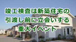 竣工検査は新築住宅の引渡し前に立会いする重大イベント